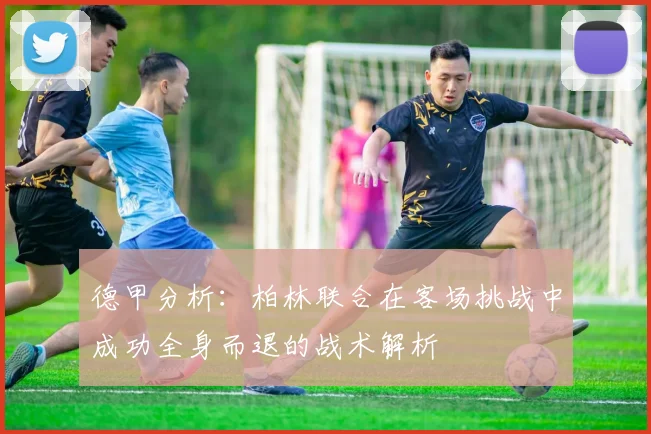 德甲分析：柏林联合在客场挑战中成功全身而退的战术解析