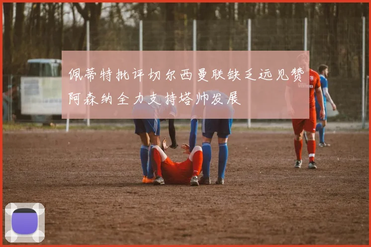 佩蒂特批评切尔西曼联缺乏远见赞阿森纳全力支持塔帅发展