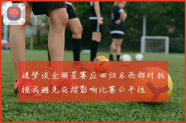 追梦谈全明星赛应回归东西部对抗模式避免花招影响比赛公平性