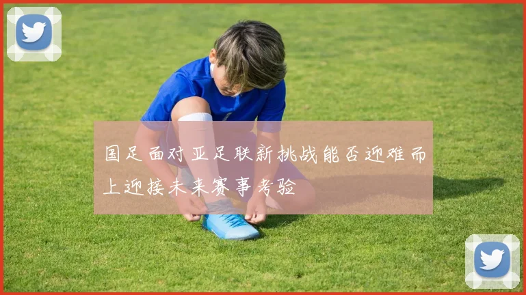 国足面对亚足联新挑战能否迎难而上迎接未来赛事考验