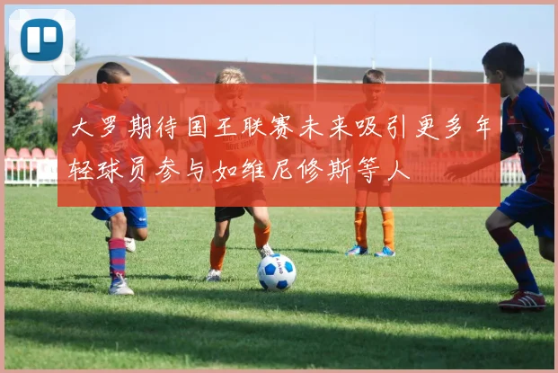 大罗期待国王联赛未来吸引更多年轻球员参与如维尼修斯等人