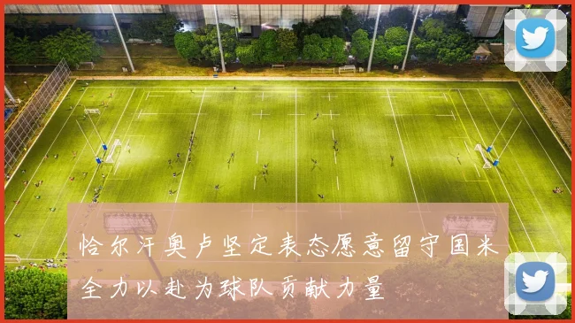 恰尔汗奥卢坚定表态愿意留守国米全力以赴为球队贡献力量