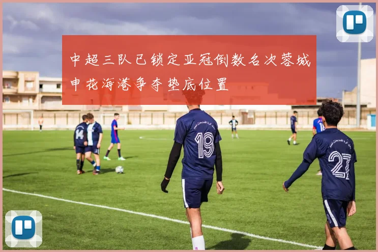 中超三队已锁定亚冠倒数名次蓉城申花海港争夺垫底位置