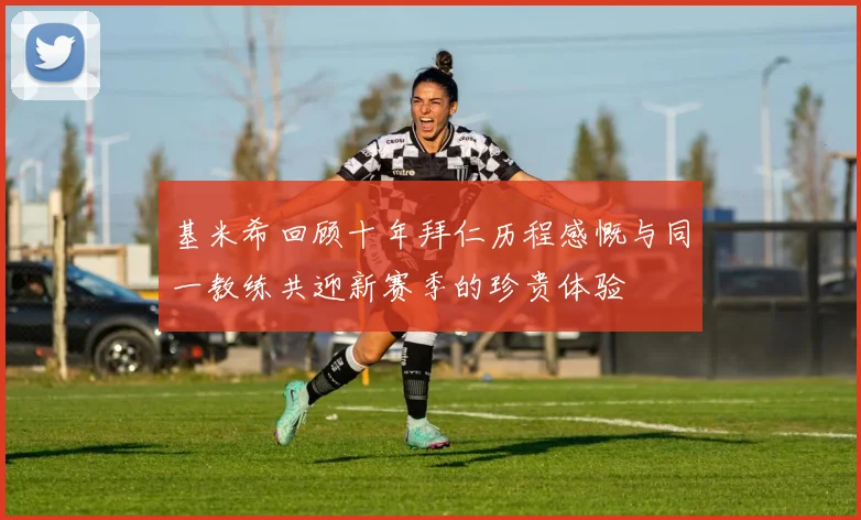 基米希回顾十年拜仁历程感慨与同一教练共迎新赛季的珍贵体验