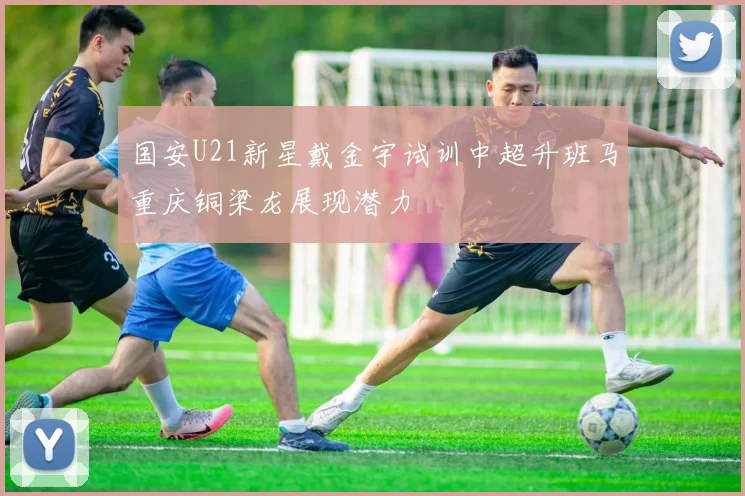 国安U21新星戴金宇试训中超升班马重庆铜梁龙展现潜力