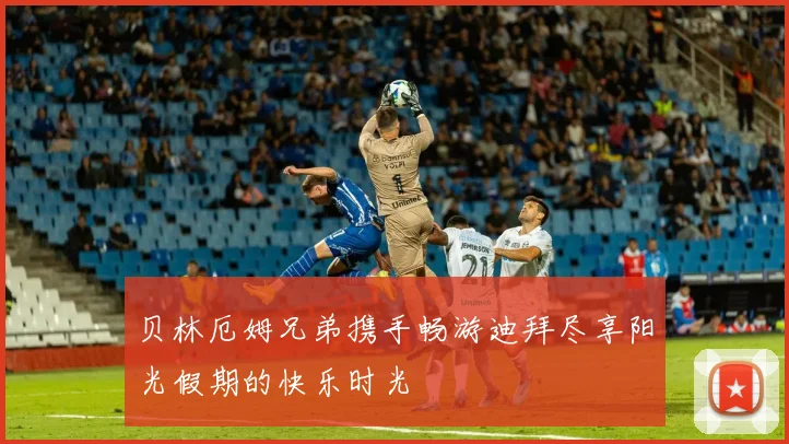 贝林厄姆兄弟携手畅游迪拜尽享阳光假期的快乐时光