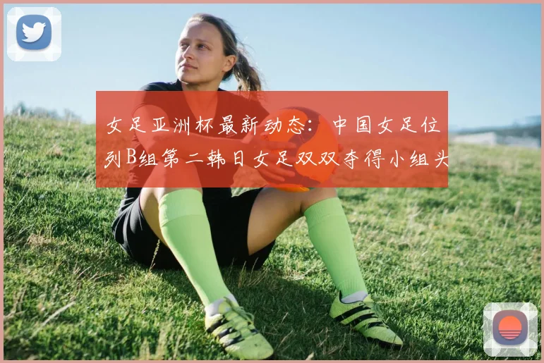 女足亚洲杯最新动态：中国女足位列B组第二韩日女足双双夺得小组头名