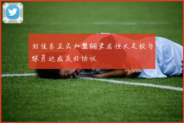 刘佳乐正式加盟铜梁龙恒大足校与球员达成友好协议