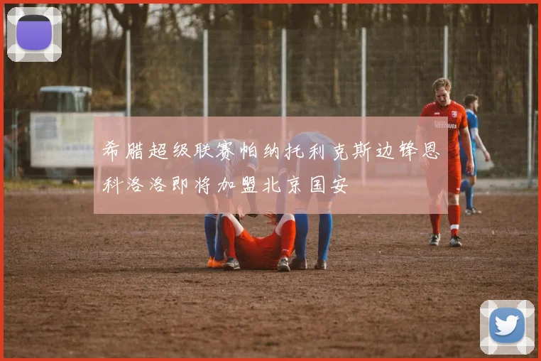希腊超级联赛帕纳托利克斯边锋恩科洛洛即将加盟北京国安
