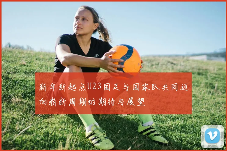 新年新起点U23国足与国家队共同迈向崭新周期的期待与展望