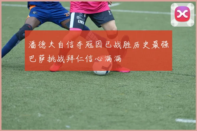 潘德夫自信夺冠因已战胜历史最强巴萨挑战拜仁信心满满
