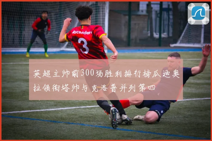 英超主帅前300场胜利排行榜瓜迪奥拉领衔塔帅与克洛普并列第四