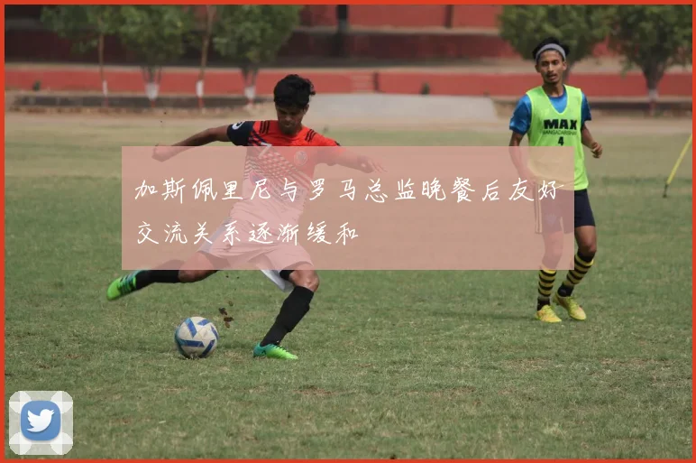 加斯佩里尼与罗马总监晚餐后友好交流关系逐渐缓和