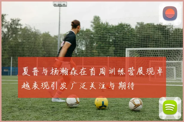 夏普与杨瀚森在首周训练营展现卓越表现引发广泛关注与期待