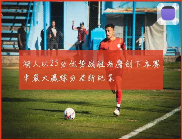 湖人以25分优势战胜老鹰创下本赛季最大赢球分差新纪录