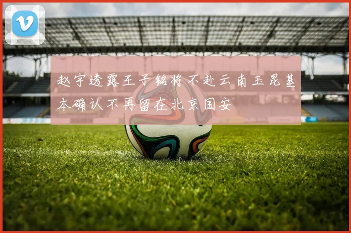 赵宇透露王子铭将不赴云南玉昆基本确认不再留在北京国安