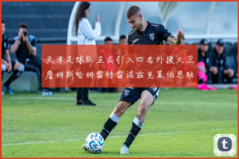天津足球队正式引入四名外援大卫詹姆斯哈姆雷特雷诺兹克莱伯恩助力新赛季