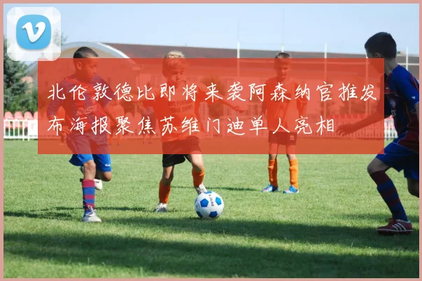 北伦敦德比即将来袭阿森纳官推发布海报聚焦苏维门迪单人亮相