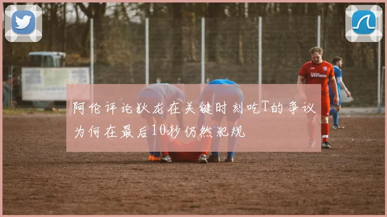 阿伦评论狄龙在关键时刻吃T的争议为何在最后10秒仍然犯规