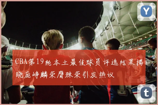 CBA第19轮本土最佳球员评选结果揭晓庞峥麟荣膺殊荣引发热议