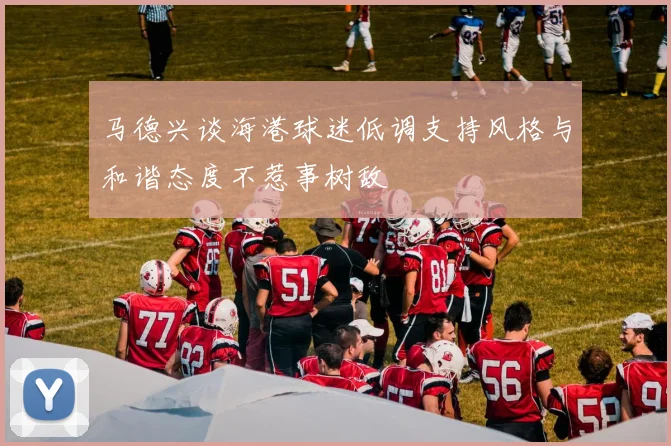 马德兴谈海港球迷低调支持风格与和谐态度不惹事树敌