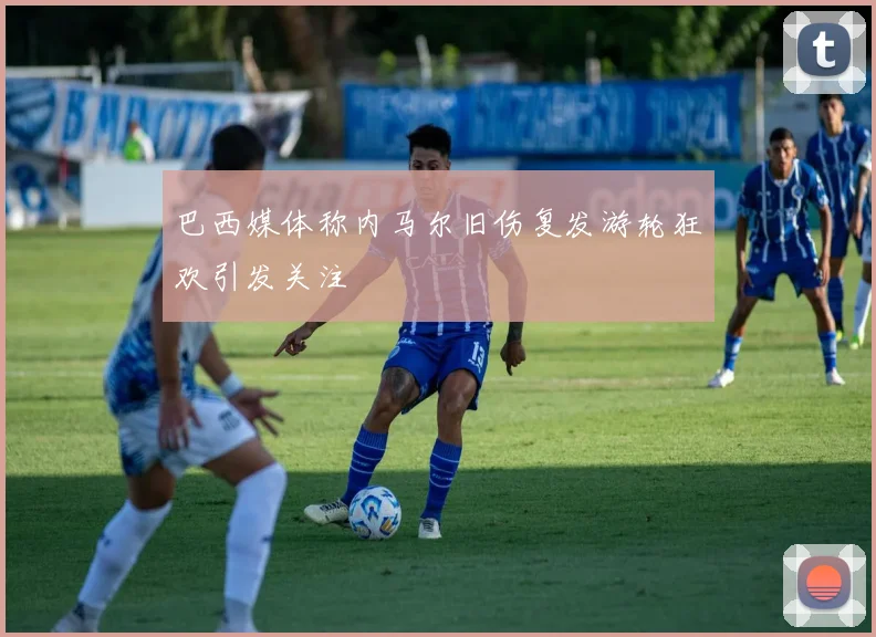 巴西媒体称内马尔旧伤复发游轮狂欢引发关注