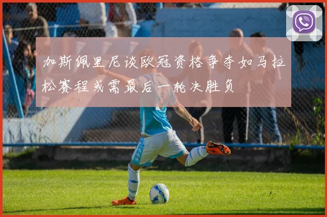 加斯佩里尼谈欧冠资格争夺如马拉松赛程或需最后一轮决胜负