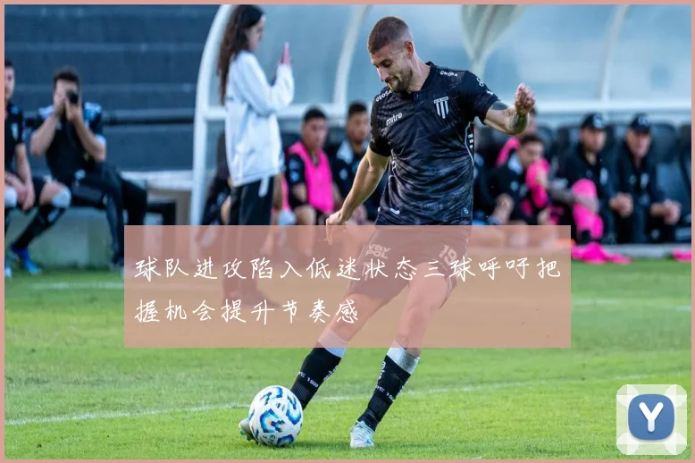 球队进攻陷入低迷状态三球呼吁把握机会提升节奏感
