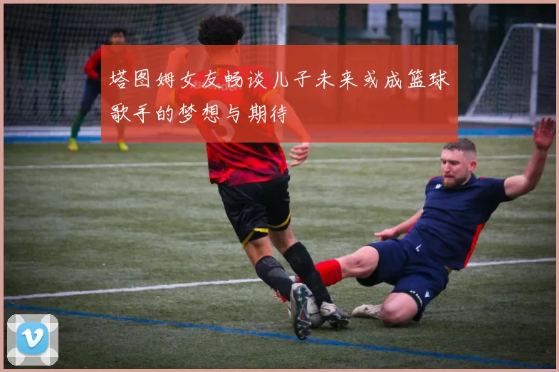 塔图姆女友畅谈儿子未来或成篮球歌手的梦想与期待