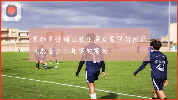 罗梅罗强调击败法鹰后需保持欧冠状态全力以赴英超赛场