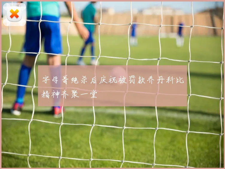 字母哥绝杀后庆祝被罚款乔丹科比精神齐聚一堂